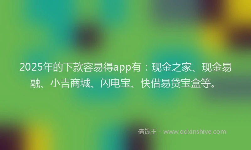 2025年的下款容易得app有：现金之家、现金易融、小吉商城、闪电宝、快借易贷宝盒等。