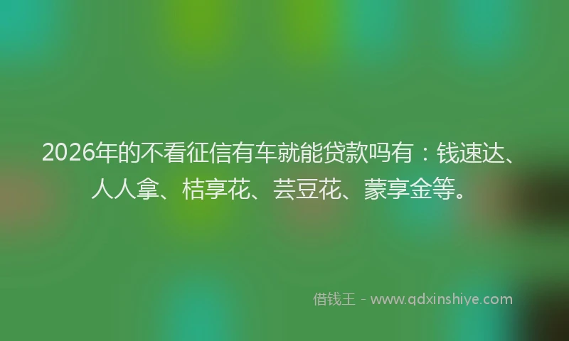 2026年的不看征信有车就能贷款吗有：钱速达、人人拿、桔享花、芸豆花、蒙享金等。