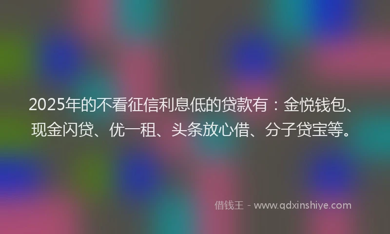 2025年的不看征信利息低的贷款有：金悦钱包、现金闪贷、优一租、头条放心借、分子贷宝等。