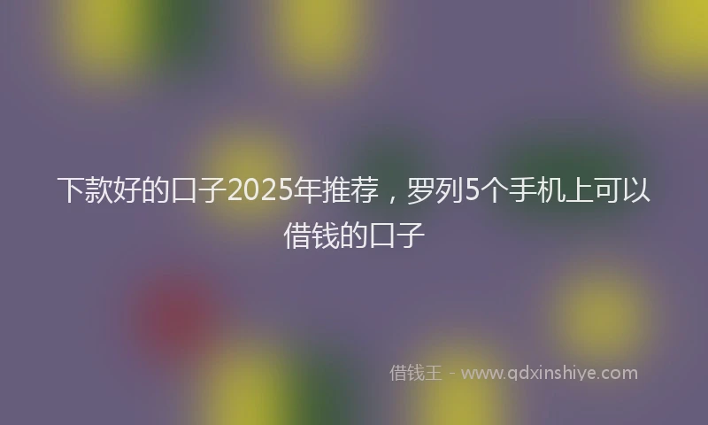 下款好的口子2025年推荐，罗列5个手机上可以借钱的口子