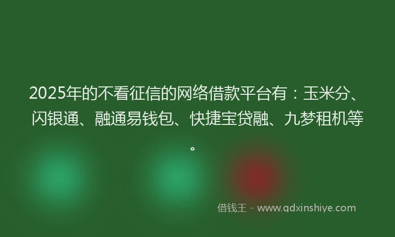 2025年的不看征信的网络借款平台有：玉米分、闪银通、融通易钱包、快捷宝贷融、九梦租机等。