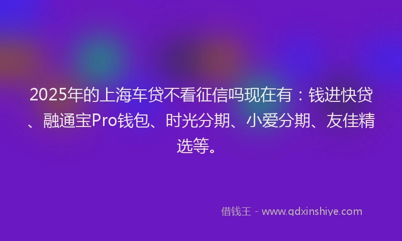 2025年的上海车贷不看征信吗现在有：钱进快贷、融通宝Pro钱包、时光分期、小爱分期、友佳精选等。