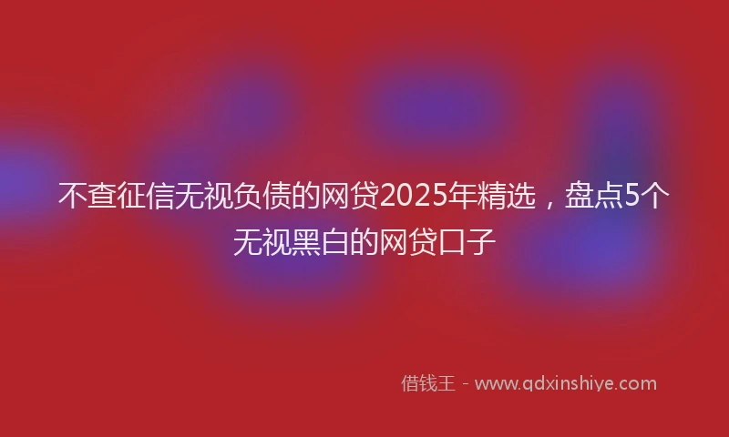 不查征信无视负债的网贷2025年精选，盘点5个无视黑白的网贷口子