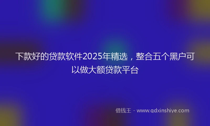 下款好的贷款软件2025年精选，整合五个黑户可以做大额贷款平台