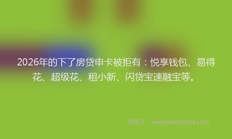 2026年的下了房贷申卡被拒有：悦享钱包、易得花、超级花、租小新、闪贷宝速融宝等。