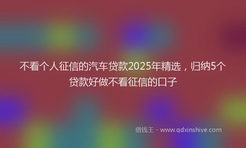 不看个人征信的汽车贷款2025年精选，归纳5个贷款好做不看征信的口子