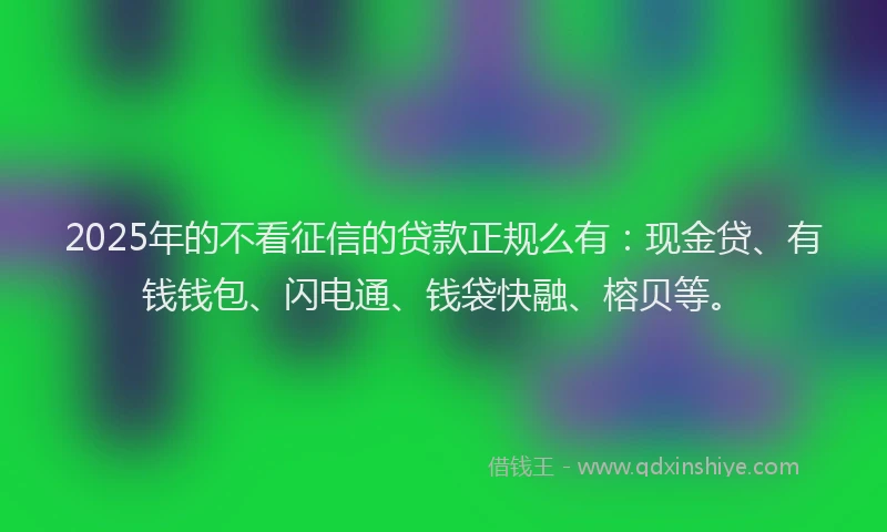 2025年的不看征信的贷款正规么有：现金贷、有钱钱包、闪电通、钱袋快融、榕贝等。