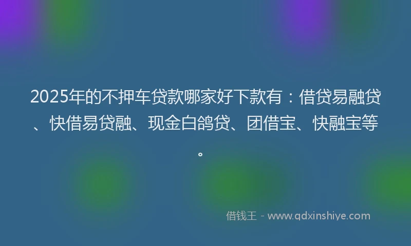 2025年的不押车贷款哪家好下款有：借贷易融贷、快借易贷融、现金白鸽贷、团借宝、快融宝等。