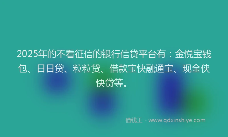 2025年的不看征信的银行信贷平台有：金悦宝钱包、日日贷、粒粒贷、借款宝快融通宝、现金侠快贷等。