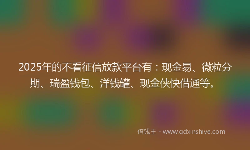 2025年的不看征信放款平台有：现金易、微粒分期、瑞盈钱包、洋钱罐、现金侠快借通等。