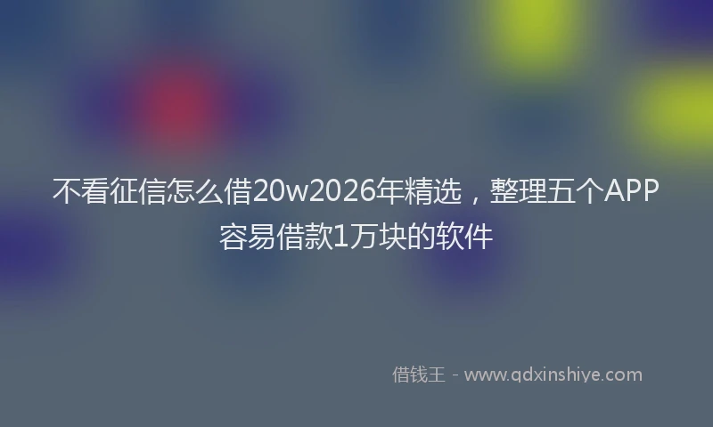 不看征信怎么借20w2026年精选，整理五个APP容易借款1万块的软件