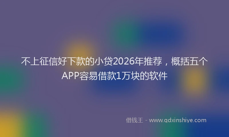 不上征信好下款的小贷2026年推荐，概括五个APP容易借款1万块的软件