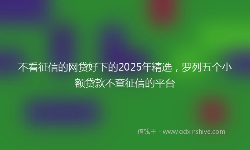 不看征信的网贷好下的2025年精选，罗列五个小额贷款不查征信的平台