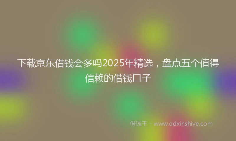 下载京东借钱会多吗2025年精选，盘点五个值得信赖的借钱口子