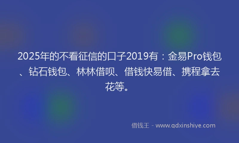 2025年的不看征信的口子2019有：金易Pro钱包、钻石钱包、林林借呗、借钱快易借、携程拿去花等。