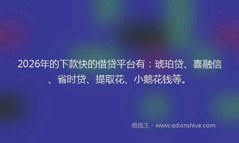 2026年的下款快的借贷平台有：琥珀贷、喜融信、省时贷、提取花、小鹅花钱等。