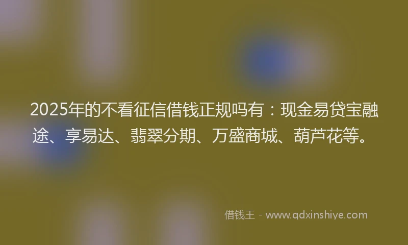 2025年的不看征信借钱正规吗有：现金易贷宝融途、享易达、翡翠分期、万盛商城、葫芦花等。