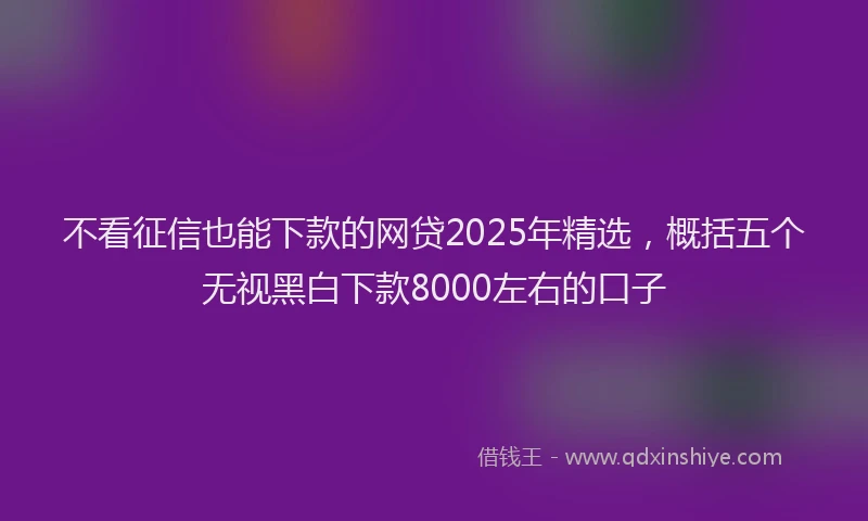 不看征信也能下款的网贷2025年精选，概括五个无视黑白下款8000左右的口子