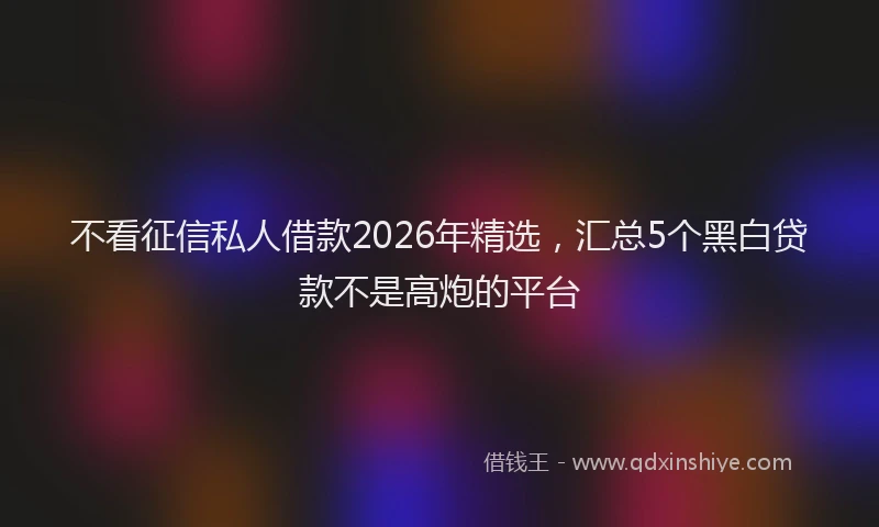 不看征信私人借款2026年精选，汇总5个黑白贷款不是高炮的平台