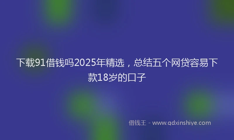 下载91借钱吗2025年精选，总结五个网贷容易下款18岁的口子