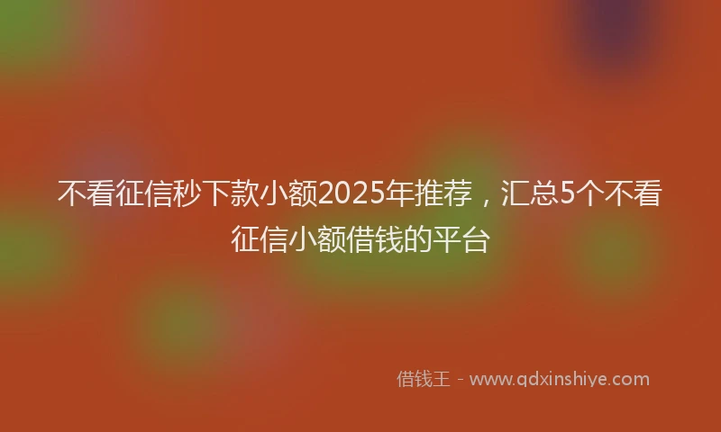 不看征信秒下款小额2025年推荐,汇总5个不看征信小额借钱的平台