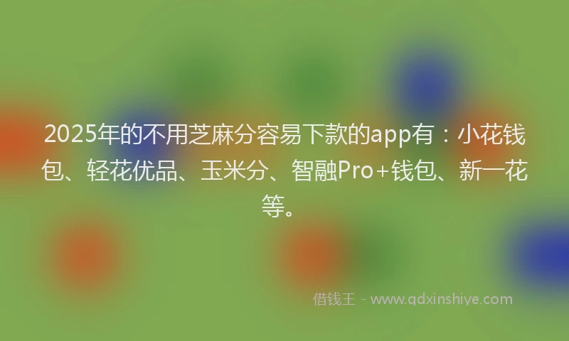 2025年的不用芝麻分容易下款的app有:小花钱包、轻花优品、玉米分、智融Pro+钱包、新一花等。