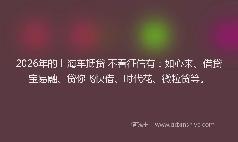 2026年的上海车抵贷 不看征信有：如心来、借贷宝易融、贷你飞快借、时代花、微粒贷等。