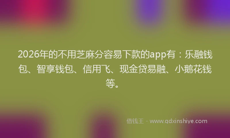 2026年的不用芝麻分容易下款的app有：乐融钱包、智享钱包、信用飞、现金贷易融、小鹅花钱等。