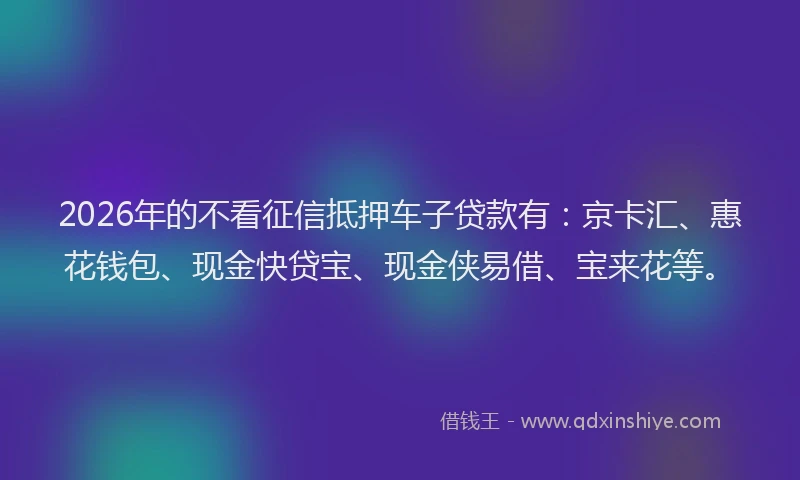 2026年的不看征信抵押车子贷款有：京卡汇、惠花钱包、现金快贷宝、现金侠易借、宝来花等。