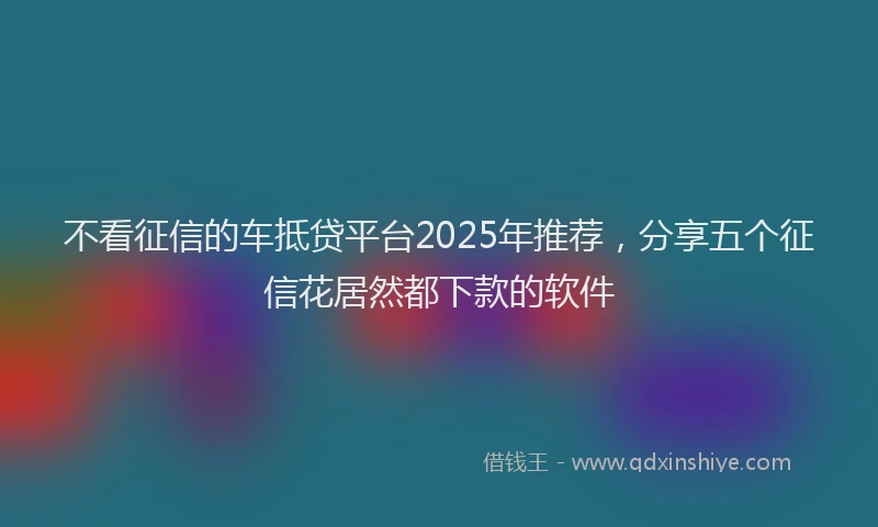 不看征信的车抵贷平台2025年推荐，分享五个征信花居然都下款的软件