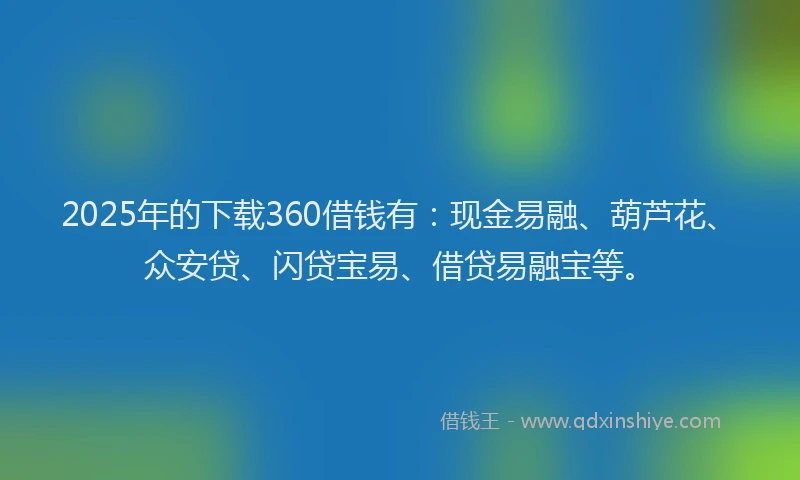 2025年的下载360借钱有：现金易融、葫芦花、众安贷、闪贷宝易、借贷易融宝等。
