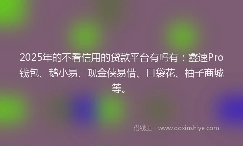 2025年的不看信用的贷款平台有吗有：鑫速Pro钱包、鹅小易、现金侠易借、口袋花、柚子商城等。