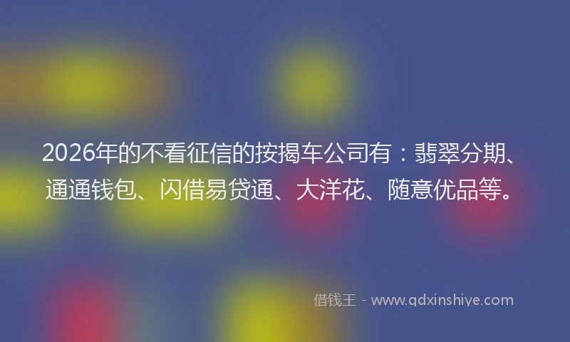 2026年的不看征信的按揭车公司有：翡翠分期、通通钱包、闪借易贷通、大洋花、随意优品等。