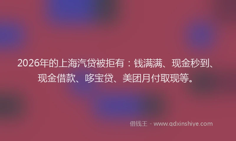2026年的上海汽贷被拒有：钱满满、现金秒到、现金借款、哆宝贷、美团月付取现等。