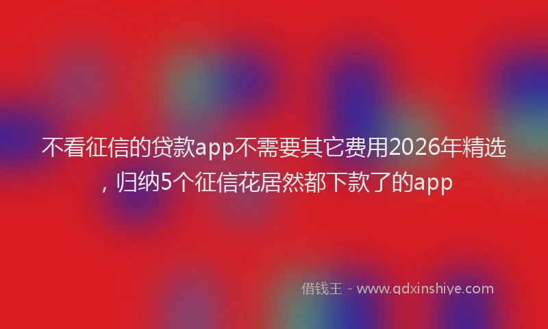 不看征信的贷款app不需要其它费用2026年精选，归纳5个征信花居然都下款了的app
