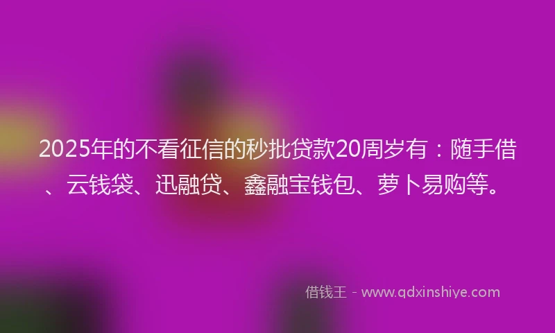 2025年的不看征信的秒批贷款20周岁有：随手借、云钱袋、迅融贷、鑫融宝钱包、萝卜易购等。