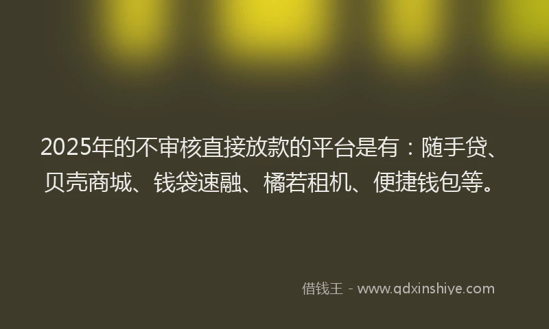 2025年的不审核直接放款的平台是有：随手贷、贝壳商城、钱袋速融、橘若租机、便捷钱包等。