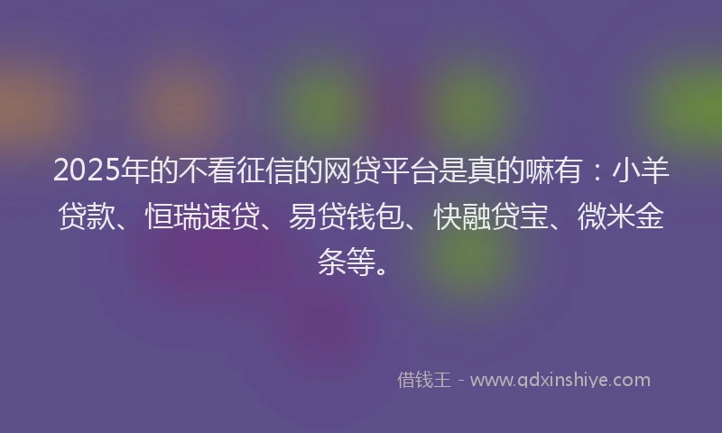 2025年的不看征信的网贷平台是真的嘛有：小羊贷款、恒瑞速贷、易贷钱包、快融贷宝、微米金条等。