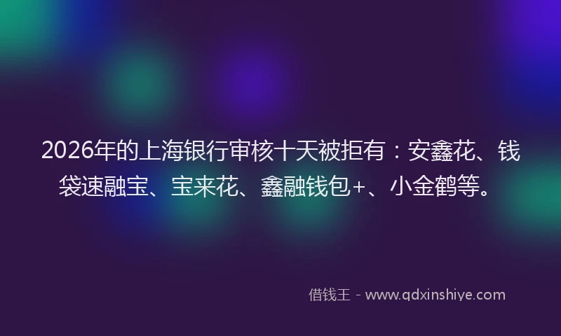 2026年的上海银行审核十天被拒有：安鑫花、钱袋速融宝、宝来花、鑫融钱包+、小金鹤等。
