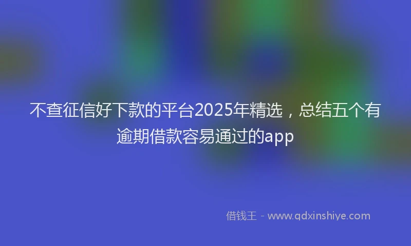 不查征信好下款的平台2025年精选，总结五个有逾期借款容易通过的app