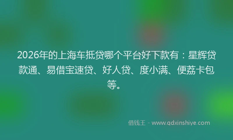 2026年的上海车抵贷哪个平台好下款有：星辉贷款通、易借宝速贷、好人贷、度小满、便荔卡包等。
