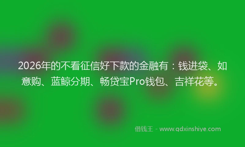 2026年的不看征信好下款的金融有：钱进袋、如意购、蓝鲸分期、畅贷宝Pro钱包、吉祥花等。