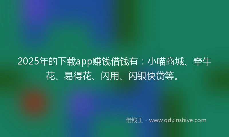 2025年的下载app赚钱借钱有：小喵商城、牵牛花、易得花、闪用、闪银快贷等。