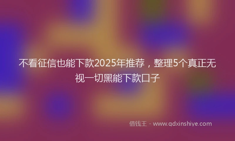 不看征信也能下款2025年推荐,整理5个真正无视一切黑能下款口子