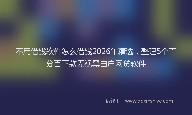 不用借钱软件怎么借钱2026年精选，整理5个百分百下款无视黑白户网贷软件