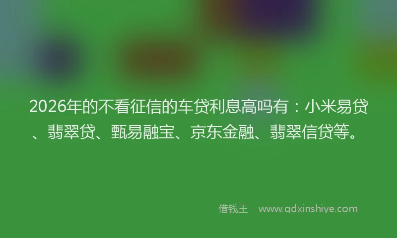 2026年的不看征信的车贷利息高吗有：小米易贷、翡翠贷、甄易融宝、京东金融、翡翠信贷等。