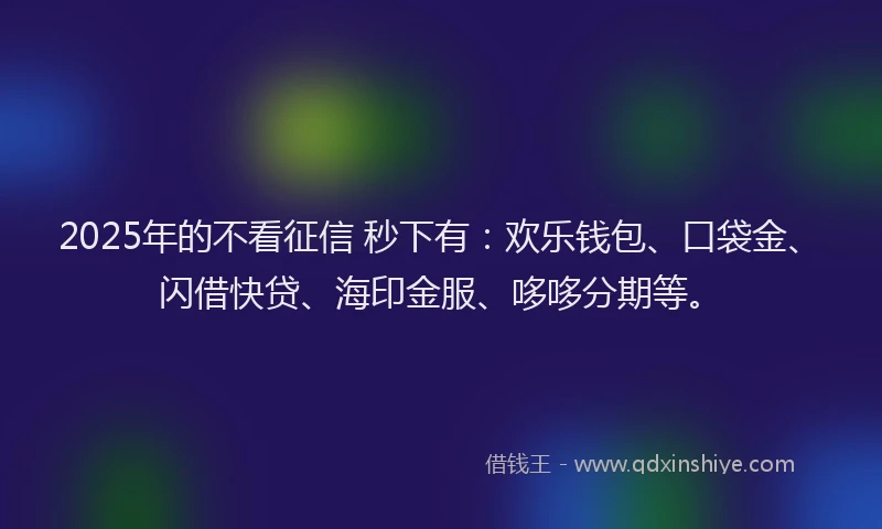 2025年的不看征信 秒下有：欢乐钱包、口袋金、闪借快贷、海印金服、哆哆分期等。