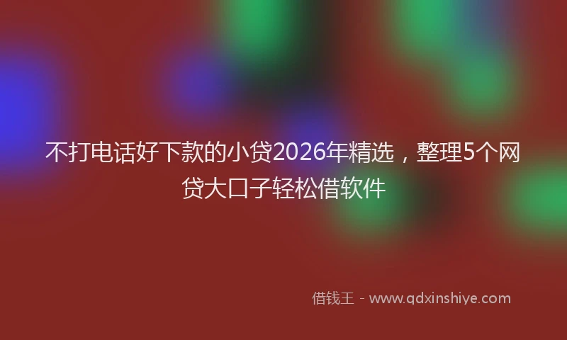 不打电话好下款的小贷2026年精选，整理5个网贷大口子轻松借软件