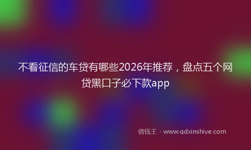 不看征信的车贷有哪些2026年推荐,盘点五个网贷黑口子必下款app