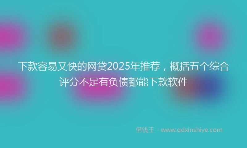 下款容易又快的网贷2025年推荐，概括五个综合评分不足有负债都能下款软件